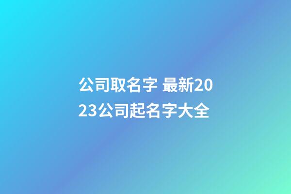 公司取名字 最新2023公司起名字大全-第1张-公司起名-玄机派